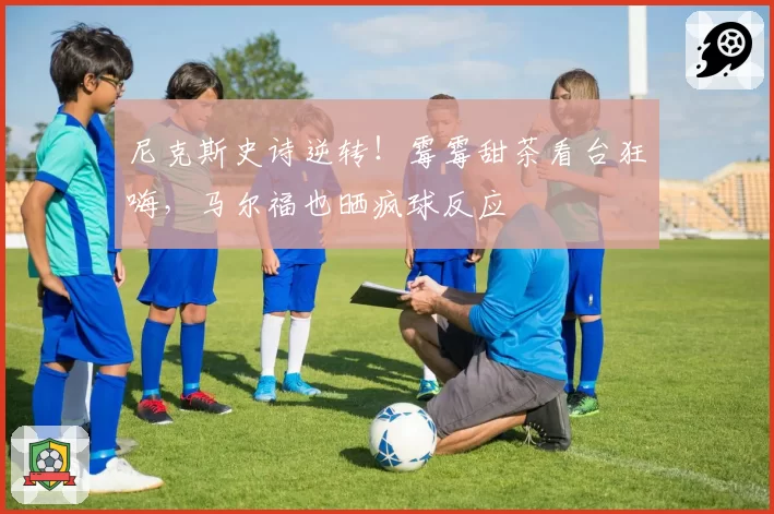 尼克斯史诗逆转！霉霉甜茶看台狂嗨，马尔福也晒疯球反应