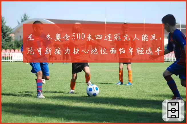 王濛冬奥会500米四连冠无人能及，范可新接力核心地位面临年轻选手冲击