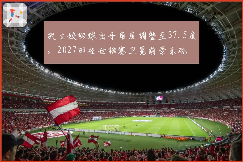 巩立姣铅球出手角度调整至37.5度，2027田径世锦赛卫冕前景乐观