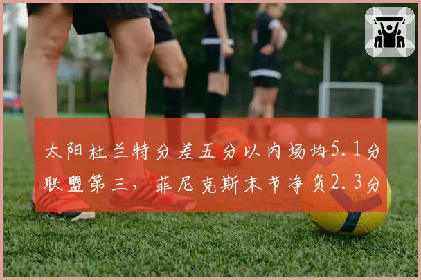 太阳杜兰特分差五分以内场均5.1分联盟第三，菲尼克斯末节净负2.3分成争冠致命短板__br_