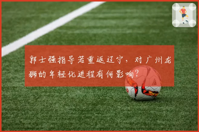 郭士强指导若重返辽宁，对广州龙狮的年轻化进程有何影响？