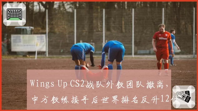 Wings Up CS2战队外教团队撤离,中方教练接手后世界排名反升12位