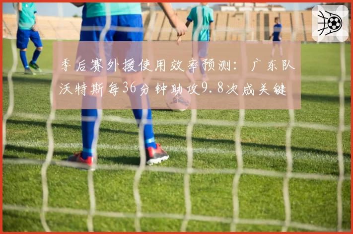 季后赛外援使用效率预测：广东队沃特斯每36分钟助攻9.8次成关键