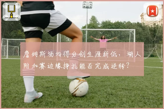 詹姆斯场均得分创生涯新低，湖人附加赛边缘挣扎能否完成逆转？