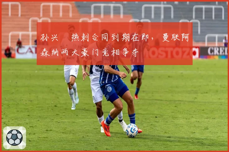 孙兴慜热刺合同到期在即，曼联阿森纳两大豪门竞相争夺