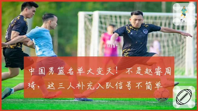 中国男篮名单大变天！不是赵睿周琦，这三人补充入队信号不简单