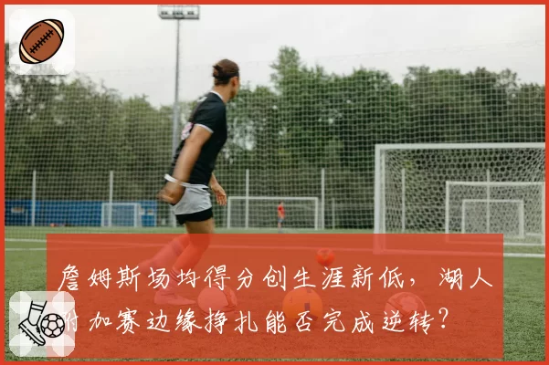 詹姆斯场均得分创生涯新低，湖人附加赛边缘挣扎能否完成逆转？
