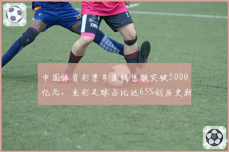 中国体育彩票年度销售额突破5000亿元，竞彩足球占比达65%创历史新高