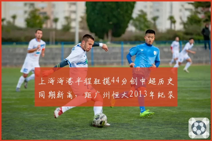 上海海港半程狂揽44分创中超历史同期新高，距广州恒大2013年纪录仅差2分