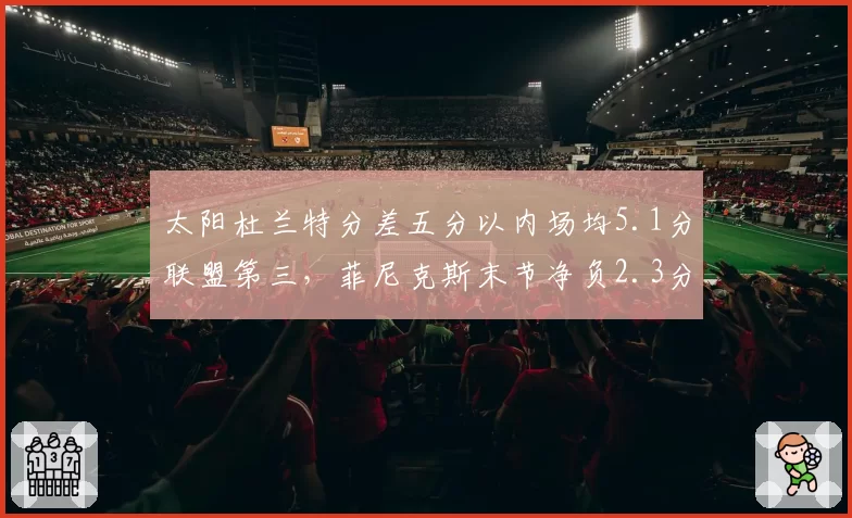 太阳杜兰特分差五分以内场均5.1分联盟第三，菲尼克斯末节净负2.3分成争冠致命短板__br_