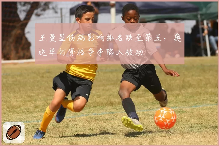 王曼昱伤病影响排名跌至第五，奥运单打资格争夺陷入被动