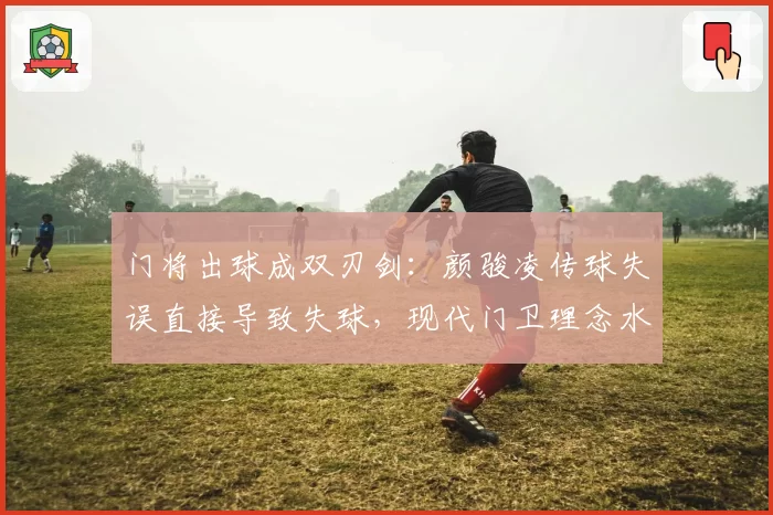门将出球成双刃剑：颜骏凌传球失误直接导致失球，现代门卫理念水土不服？