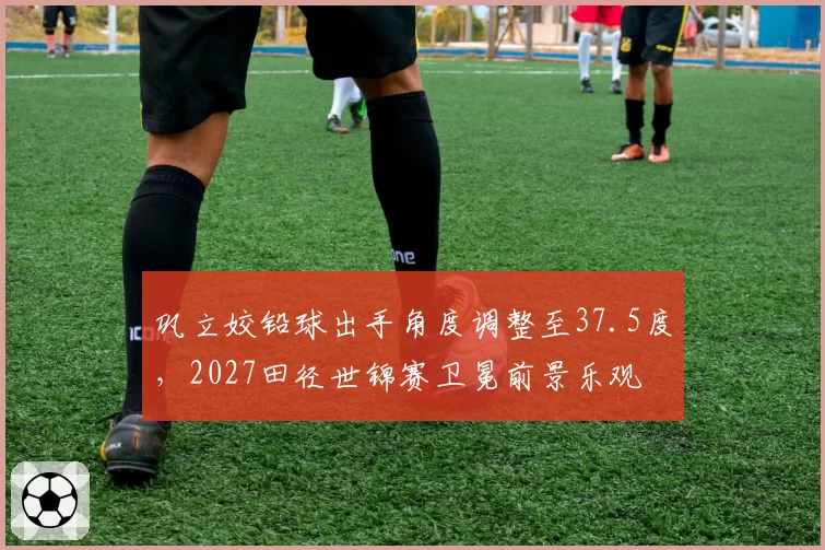巩立姣铅球出手角度调整至37.5度，2027田径世锦赛卫冕前景乐观