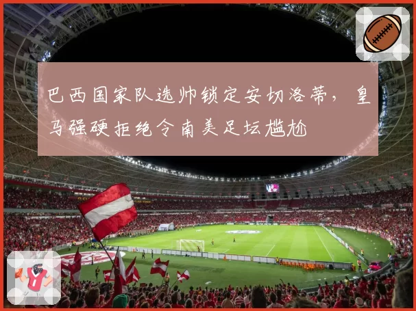 巴西国家队选帅锁定安切洛蒂，皇马强硬拒绝令南美足坛尴尬