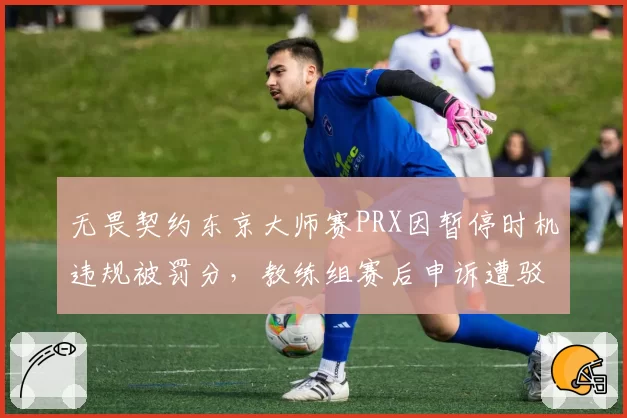 无畏契约东京大师赛PRX因暂停时机违规被罚分,教练组赛后申诉遭驳回