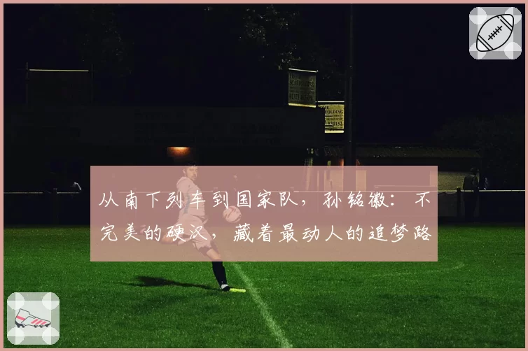 从南下列车到国家队，孙铭徽：不完美的硬汉，藏着最动人的追梦路