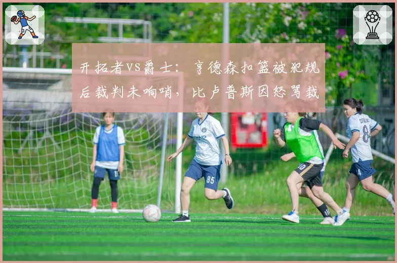 开拓者vs爵士：亨德森扣篮被犯规后裁判未响哨，比卢普斯因怒骂裁判被驱逐离场