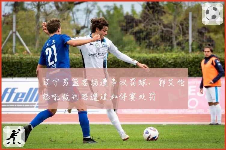 辽宁男篮客场遭争议罚球，郭艾伦怒吼裁判恐遭追加停赛处罚