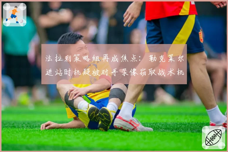 法拉利策略组再成焦点：勒克莱尔进站时机疑被对手录像窃取战术机密