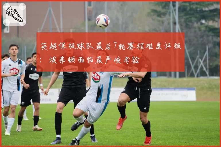 英超保级球队最后7轮赛程难度评级:埃弗顿面临最严峻考验