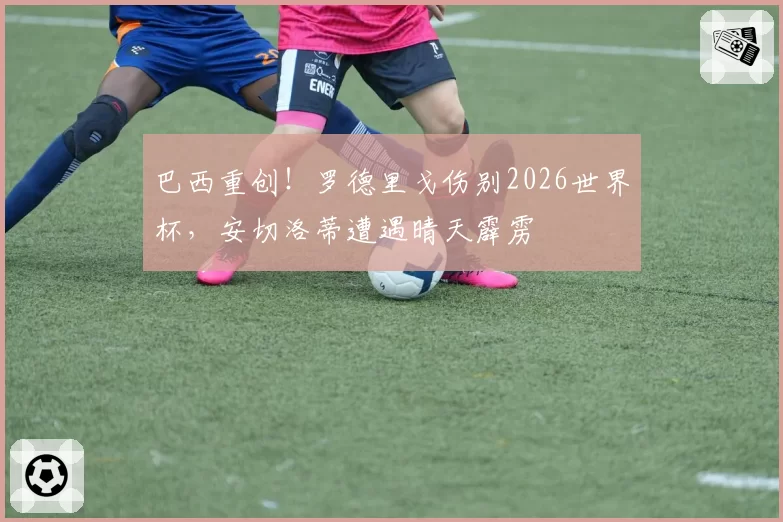 巴西重创！罗德里戈伤别2026世界杯，安切洛蒂遭遇晴天霹雳