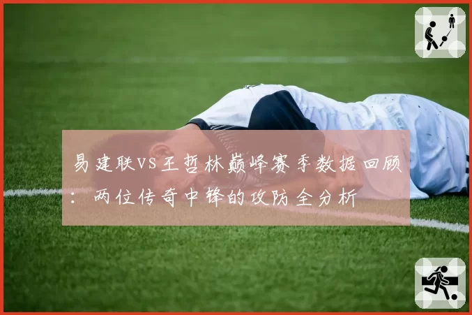 易建联vs王哲林巅峰赛季数据回顾:两位传奇中锋的攻防全分析