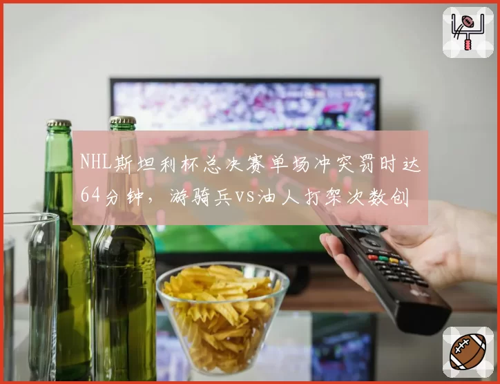 NHL斯坦利杯总决赛单场冲突罚时达64分钟，游骑兵vs油人打架次数创近20年纪录__br_