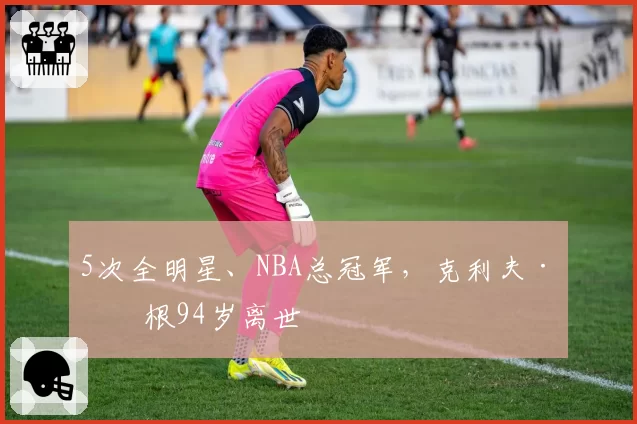 5次全明星、NBA总冠军，克利夫·哈根94岁离世