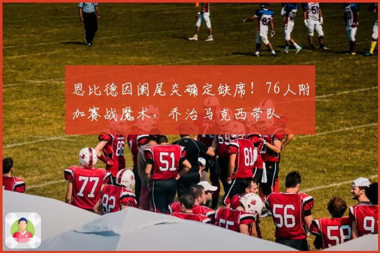 恩比德因阑尾炎确定缺席！76人附加赛战魔术，乔治马克西带队