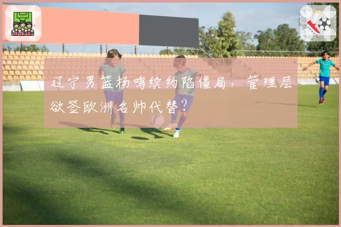 辽宁男篮杨鸣续约陷僵局，管理层欲签欧洲名帅代替？