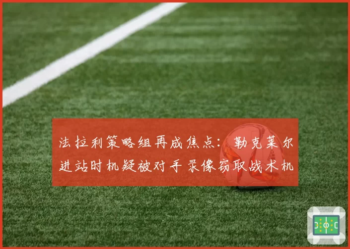 法拉利策略组再成焦点：勒克莱尔进站时机疑被对手录像窃取战术机密