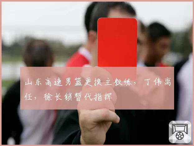 山东高速男篮更换主教练，丁伟离任，徐长锁暂代指挥