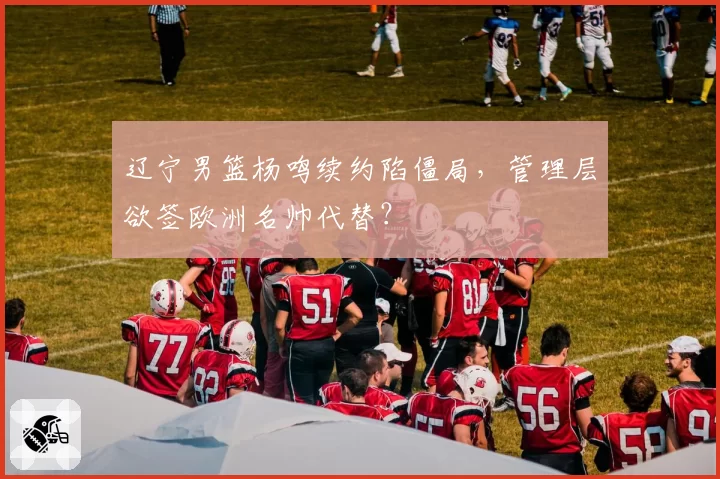 辽宁男篮杨鸣续约陷僵局，管理层欲签欧洲名帅代替？