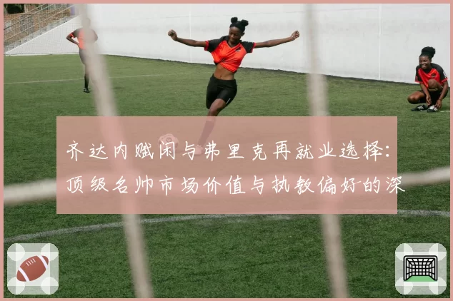 齐达内赋闲与弗里克再就业选择：顶级名帅市场价值与执教偏好的深度解析