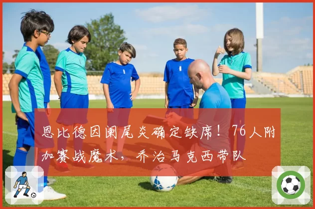 恩比德因阑尾炎确定缺席！76人附加赛战魔术，乔治马克西带队