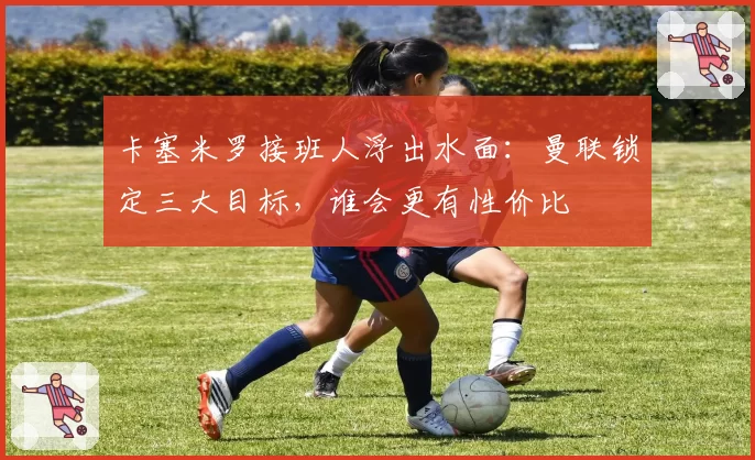 卡塞米罗接班人浮出水面：曼联锁定三大目标，谁会更有性价比