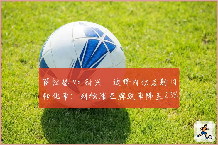 萨拉赫 vs 孙兴慜边锋内切后射门转化率:利物浦王牌效率降至23%