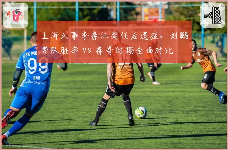 上海久事李春江离任后遗症,刘鹏带队胜率 vs 春哥时期全面对比