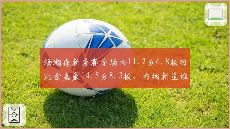 杨瀚森新秀赛季场均11.2分6.8板对比余嘉豪14.5分8.3板，内线新星谁更接近国家队长
