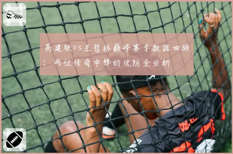 易建联vs王哲林巅峰赛季数据回顾:两位传奇中锋的攻防全分析