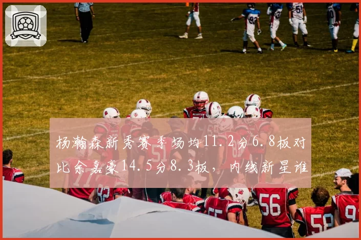 杨瀚森新秀赛季场均11.2分6.8板对比余嘉豪14.5分8.3板，内线新星谁更接近国家队长