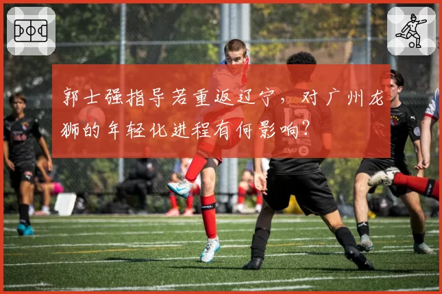 郭士强指导若重返辽宁，对广州龙狮的年轻化进程有何影响？