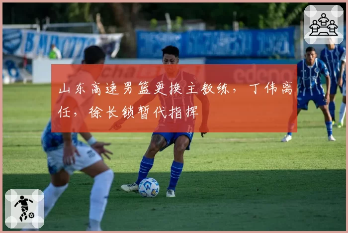 山东高速男篮更换主教练，丁伟离任，徐长锁暂代指挥