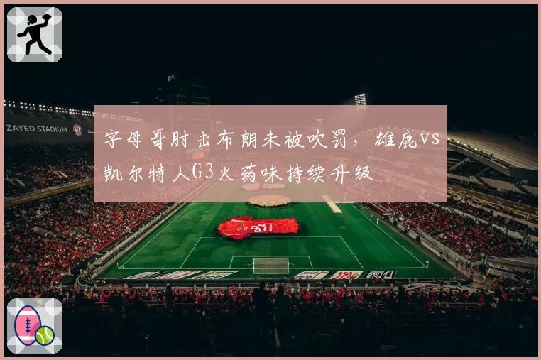 字母哥肘击布朗未被吹罚，雄鹿vs凯尔特人G3火药味持续升级