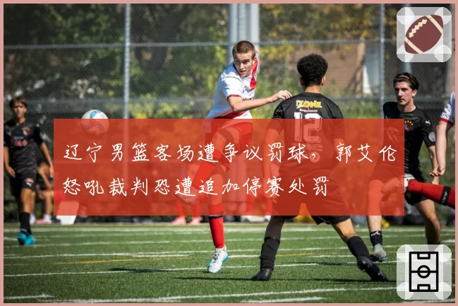 辽宁男篮客场遭争议罚球，郭艾伦怒吼裁判恐遭追加停赛处罚