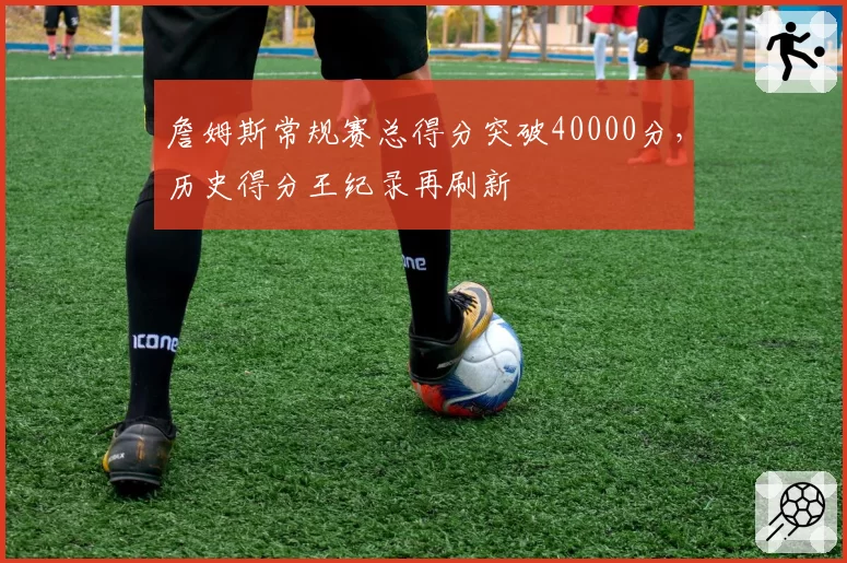 詹姆斯常规赛总得分突破40000分，历史得分王纪录再刷新