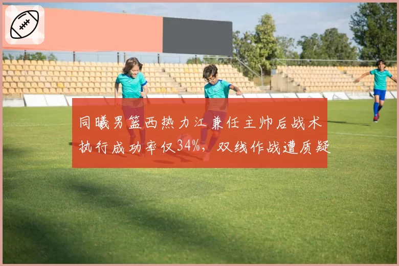 同曦男篮西热力江兼任主帅后战术执行成功率仅34%，双线作战遭质疑