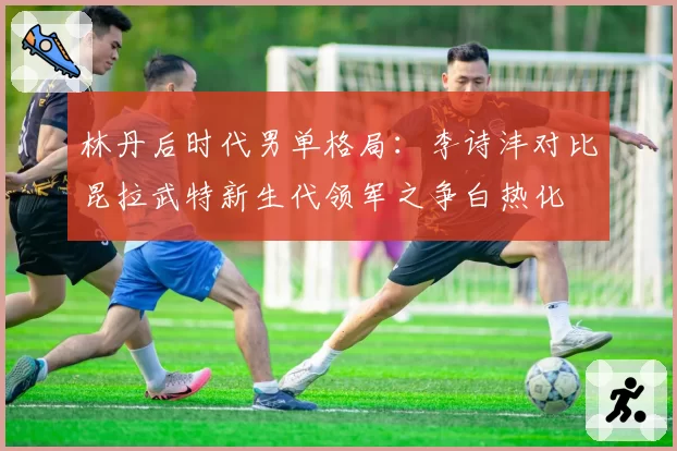 林丹后时代男单格局：李诗沣对比昆拉武特新生代领军之争白热化