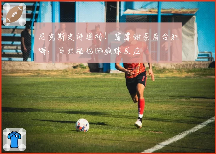 尼克斯史诗逆转！霉霉甜茶看台狂嗨，马尔福也晒疯球反应