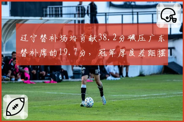 辽宁替补场均贡献38.2分碾压广东替补席的19.7分，冠军厚度差距摆在台面